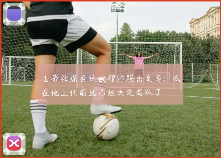 古蒂社媒否认被穆帅踢出皇马：我在他上任前就已经决定离队了